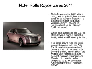 Note: Rolls Royce Sales 2011
• Rolls-Royce ended 2011 with a
bang, reporting its highest annual
sales in its 107-year history. The
British automaker sold 3538
vehicles in 2011, beating its
previous best set in 1978 with
3347 units sold.
• China also surpassed the U.S. as
Rolls-Royce’s biggest market in
2011, with the U.K. coming in third.
• The sales growth was the trend
across the globe, with the Asia
Pacific market up a notable 47
percent. The U.K. reported a 30
percent growth, while sales in the
Middle East represented a 23
percent increase. Germany and
Russia both doubled sales
compared to 2010, and North
America reported a 17 percent
growth
 