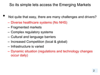So its simple lets access the Emerging Markets
• Not quite that easy, there are many challenges and drivers?
– Diverse healthcare systems (No NHS)
– Fragmented markets
– Complex regulatory systems
– Cultural and language barriers
– Increased Competition (local & global)
– Infrastructure is varied
– Dynamic situation (regulations and technology changes
occur daily)
2
 