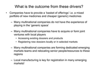 What is the outcome from these drivers?
• Companies have to provide a ‘basket of offerings’ i.e. a mixed
portfolio of new medicines and cheaper (generic) medicines
– Many multinational companies do not have the experience of
playing in the ‘generic space’
– Many multinational companies have to acquire or form joint
ventures with local players
• Accessing existing dossiers and products
• Registering new dossiers locally or in selected markets
– Many multinational companies are forming dedicated emerging
markets teams and relocating senior people/resources to these
regions
– Local manufacturing is key for registration in many emerging
markets!
 