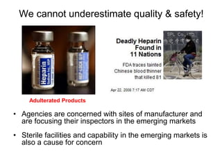 We cannot underestimate quality & safety!
• Agencies are concerned with sites of manufacturer and
are focusing their inspectors in the emerging markets
• Sterile facilities and capability in the emerging markets is
also a cause for concern
Adulterated Products
 
