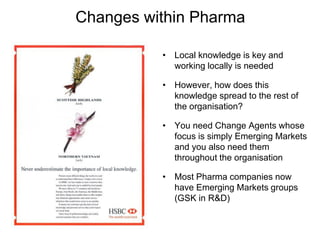 Changes within Pharma
• Local knowledge is key and
working locally is needed
• However, how does this
knowledge spread to the rest of
the organisation?
• You need Change Agents whose
focus is simply Emerging Markets
and you also need them
throughout the organisation
• Most Pharma companies now
have Emerging Markets groups
(GSK in R&D)
 