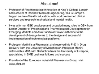 About me!
• Professor of Pharmaceutical Innovation at King’s College London
and Director of Rainbow Medical Engineering, this is Europe’s
largest centre of health education, with world renowned clinical
services and research in physical and mental health.
• I was a former GSK employee and occupied many roles in GSK from
Senior Director of Preclinical and Pharmaceutical Development for
Emerging Markets and Asia Pacific at GlaxoSmithKline to the
development of dosage forms to the design and successful
implementation of technological platforms.
• Professor Martini is a Pharmacist and received his PhD in Drug
Delivery from the University of Manchester. Professor Martini
obtained his MBA with Distinction from the University of Liverpool,
specialising in SME business failures and success
• President of the European Industrial Pharmacists Group visit
www.eipg.eu
 