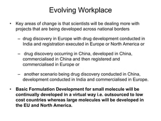Evolving Workplace
• Key areas of change is that scientists will be dealing more with
projects that are being developed across national borders
– drug discovery in Europe with drug development conducted in
India and registration executed in Europe or North America or
– drug discovery occurring in China, developed in China,
commercialised in China and then registered and
commercialised in Europe or
– another scenario being drug discovery conducted in China,
development conducted in India and commercialised in Europe.
• Basic Formulation Development for small molecule will be
continually developed in a virtual way i.e. outsourced to low
cost countries whereas large molecules will be developed in
the EU and North America.
 