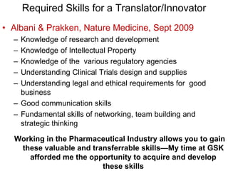 Required Skills for a Translator/Innovator
• Albani & Prakken, Nature Medicine, Sept 2009
– Knowledge of research and development
– Knowledge of Intellectual Property
– Knowledge of the various regulatory agencies
– Understanding Clinical Trials design and supplies
– Understanding legal and ethical requirements for good
business
– Good communication skills
– Fundamental skills of networking, team building and
strategic thinking
Working in the Pharmaceutical Industry allows you to gain
these valuable and transferrable skills—My time at GSK
afforded me the opportunity to acquire and develop
these skills
 