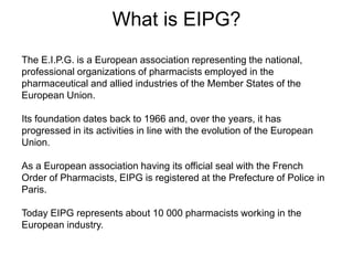 What is EIPG?
The E.I.P.G. is a European association representing the national,
professional organizations of pharmacists employed in the
pharmaceutical and allied industries of the Member States of the
European Union.
Its foundation dates back to 1966 and, over the years, it has
progressed in its activities in line with the evolution of the European
Union.
As a European association having its official seal with the French
Order of Pharmacists, EIPG is registered at the Prefecture of Police in
Paris.
Today EIPG represents about 10 000 pharmacists working in the
European industry.
 