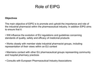 Role of EIPG
Objectives
The main objective of EIPG is to promote and uphold the importance and role of
the industrial pharmacist within the pharmaceutical industry. In addition EIPG aims
to ensure that it:
• Will influence the evolution of EU regulations and guidelines concerning
standards of quality, safety and efficacy of medicinal products
• Works closely with member state industrial pharmacist groups, including
representation of their views within an EU context
• Maintains contact with other EU pharmaceutical groups representing community
and hospital pharmacy practices
• Consults with European Pharmaceutical Industry Associations
 