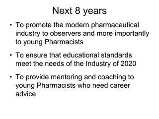 Next 8 years
• To promote the modern pharmaceutical
industry to observers and more importantly
to young Pharmacists
• To ensure that educational standards
meet the needs of the Industry of 2020
• To provide mentoring and coaching to
young Pharmacists who need career
advice
 