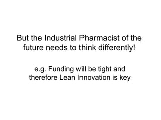But the Industrial Pharmacist of the
future needs to think differently!
e.g. Funding will be tight and
therefore Lean Innovation is key
 