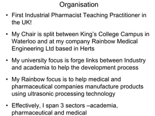 Organisation
• First Industrial Pharmacist Teaching Practitioner in
the UK!
• My Chair is split between King’s College Campus in
Waterloo and at my company Rainbow Medical
Engineering Ltd based in Herts
• My university focus is forge links between Industry
and academia to help the development process
• My Rainbow focus is to help medical and
pharmaceutical companies manufacture products
using ultrasonic processing technology
• Effectively, I span 3 sectors –academia,
pharmaceutical and medical
 