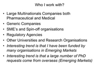 Who I work with?
• Large Multinationals Companies both
Pharmaceutical and Medical
• Generic Companies
• SME’s and Spin-off organisations
• Regulatory Agencies
• Other Universities and Research Organisations
• Interesting trend is that I have been funded by
many organisations in Emerging Markets
• Interesting trend is that a large number of PhD
requests come from overseas (Emerging Markets)
 