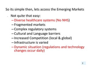 So its simple then, lets access the Emerging Markets
• Not quite that easy:
–Diverse healthcare systems (No NHS)
–Fragmented markets
–Complex regulatory systems
–Cultural and Language barriers
–Increased Competition (local & global)
–Infrastructure is varied
–Dynamic situation (regulations and technology 
changes occur daily)
2
 