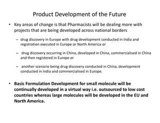 Product Development of the Future
• Key areas of change is that Pharmacists will be dealing more with 
projects that are being developed across national borders 
d di i E i h d d l d d i I di d– drug discovery in Europe with drug development conducted in India and 
registration executed in Europe or North America or
– drug discovery occurring in China developed in China commercialised in Chinadrug discovery occurring in China, developed in China, commercialised in China 
and then registered in Europe or
– another scenario being drug discovery conducted in China, development 
conducted in India and commercialised in Europe.
• Basic Formulation Development for small molecule will beBasic Formulation Development for small molecule will be 
continually developed in a virtual way i.e. outsourced to low cost 
countries whereas large molecules will be developed in the EU and 
North AmericaNorth America.
 