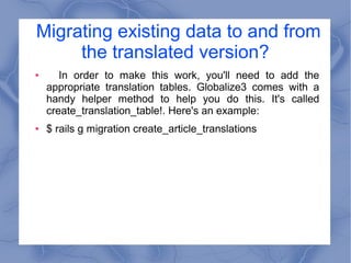 Migrating existing data to and from
the translated version?
● In order to make this work, you'll need to add the
appropriate translation tables. Globalize3 comes with a
handy helper method to help you do this. It's called
create_translation_table!. Here's an example:
● $ rails g migration create_article_translations
 