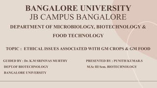 BANGALORE UNIVERSITY
JB CAMPUS BANGALORE
DEPARTMENT OF MICROBIOLOGY, BIOTECHNOLOGY &
FOOD TECHNOLOGY
TOPIC : ETHICAL ISSUES ASSOCIATED WITH GM CROPS & GM FOOD
GUIDED BY : Dr. K.M SRINIVAS MURTHY PRESENTED BY : PUNITH KUMAR.S
DEPT.OF BIOTECHNOLOGY M.Sc III Sem. BIOTECHNOLOGY
BANGALORE UNIVERSITY
 