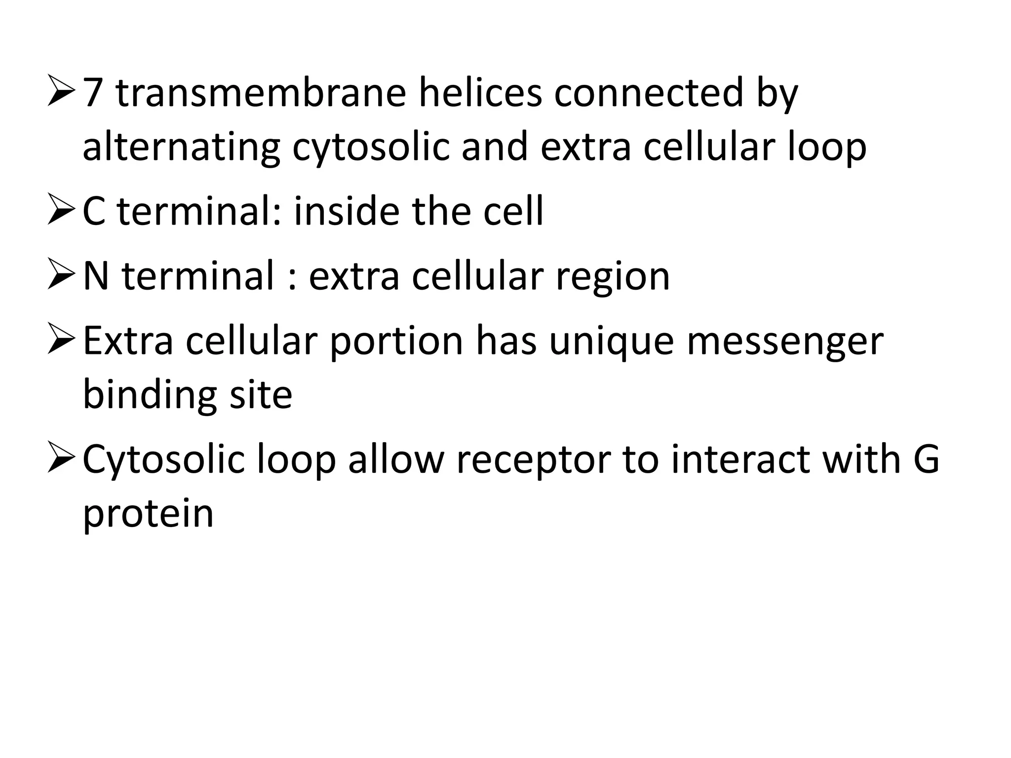 7 transmembrane helices connected by
alternating cytosolic and extra cellular loop
C terminal: inside the cell
N terminal : extra cellular region
Extra cellular portion has unique messenger
binding site
Cytosolic loop allow receptor to interact with G
protein
 