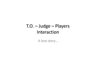 T.O. – Judge – Players
      Interaction
     A love story…
 