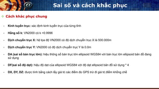  Cách khác phục chung
Sai số và cách khắc phục
- Kinh tuyến trục: xác định kinh tuyến trục của từng tỉnh
- Hằng số k: VN2000 có k =0.9996
- Dịch chuyển trục X: hệ tọa độ VN2000 có độ dịch chuyển trục X là 500.000m
- Dịch chuyển trục Y: VN2000 có độ dịch chuyển trục Y là 0.0m
- DA (sai số bán trục lớn): hiệu thông số bán trục lớn ellipsoid WGS84 với bán trục lớn ellipsoid bản đồ đang
sử dụng
- DF(sai số độ dẹt): hiệu độ dẹt của ellipsoid WGS84 với độ dẹt ellipsoid bản đồ sử dụng * 4
- DX, DY, DZ: được tính bằng cách lấy giá trị các điểm đo GPS trừ đi giá trị điểm khống chế
 