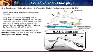 Sai số và cách khắc phục
Hệ thống Định vị Toàn cầu vi sai - Differential Global Positioning System (DGPS)
- Là một dạng nâng cao của Hệ thống Định vị
Toàn cầu,
- Trong đó sử dụng thêm một mạng lưới các
trạm mặt đất cố định để phát tín hiệu làm căn
cứ cho các thiết bị định vị nhận biết sự khác biệt
giữa các vị trí của các trạm đo theo hai cách:
được chỉ định bởi hệ thống vệ tinh và số liệu
đo đạc chính xác đã biết từ trước.
- Từ sai khác giữa vị trí đo bởi vệ tinh và vị trí
chính xác đã biết, các thiết bị định vị có thể hiệu
chỉnh vị trí chính xác của chúng.
 