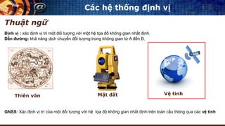Các hệ thống định vị
Định vị : xác định vị trí một đối tượng với một hệ tọa đồ không gian nhất định.
Dẫn đường: khả năng dịch chuyển đối tượng trong không gian từ A đến B.
Thuật ngữ
Thiên văn Mặt đất Vệ tinh
GNSS: Xác định vị trí của một đối tượng với hệ tọa độ không gian nhất định trên toàn cầu thông qua các vệ tinh
 