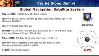 Các hệ thống định vị
Global Navigation Satellite System
NAVSTAR
Thập niên 1920: ra đời hệ thống dẫn đường vô tuyến.
Năm 1968: bộ quốc phòng mỹ thành lập một ủy ban gọi là ủy ban thự hiện vệ tinh
dẫn đường (NAVSEC).
Năm 1973 : thiết kế được thông qua.
22/2/1978: vệ tinh Block I đầu tiên được phóng, toàn bộ 11 vệ tinh Block I được
phóng trong khoảng thời gian 1978 và 1985.
Tháng 8/1990: S/A được tắt đi trong chiến tranh vịnh Ba Tư.
Năm 1995: đưa vào hoạt động sử dùng cho mục đích dân sự (có S/A),
dùng cho mục đích quân sự (không có S/A).
1-5-2000: chính thức bỏ qua SA. GPS
 
