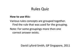 Rules Quiz
How to use this:
Various rules concepts are grouped together.
  Find the rule that was used for the grouping.
Note: For some groupings more then one
  correct answer exists.



        David Lyford-Smith, GP Singapore, 2011
 