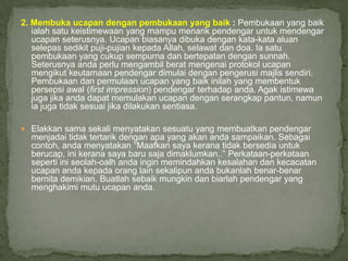 2. Membuka ucapan dengan pembukaan yang baik : Pembukaan yang baik
   ialah satu keistimewaan yang mampu menarik pendengar untuk mendengar
   ucapan seterusnya. Ucapan biasanya dibuka dengan kata-kata aluan
   selepas sedikit puji-pujian kepada Allah, selawat dan doa. Ia satu
   pembukaan yang cukup sempurna dan bertepatan dengan sunnah.
   Seterusnya anda perlu mengambil berat mengenai protokol ucapan
   mengikut keutamaan pendengar dimulai dengan pengerusi majlis sendiri.
   Pembukaan dan permulaan ucapan yang baik inilah yang membentuk
   persepsi awal (first impression) pendengar terhadap anda. Agak istimewa
   juga jika anda dapat memulakan ucapan dengan serangkap pantun, namun
   ia juga tidak sesuai jika dilakukan sentiasa.

 Elakkan sama sekali menyatakan sesuatu yang membuatkan pendengar
  menjadai tidak tertarik dengan apa yang akan anda sampaikan. Sebagai
  contoh, anda menyatakan “Maafkan saya kerana tidak bersedia untuk
  berucap, ini kerana saya baru saja dimaklumkan..” Perkataan-perkataan
  seperti ini seolah-oalh anda ingin memindahkan kesalahan dan kecacatan
  ucapan anda kepada orang lain sekalipun anda bukanlah benar-benar
  bernita demikian. Buatlah sebaik mungkin dan biarlah pendengar yang
  menghakimi mutu ucapan anda.
 