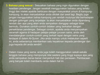 3. Bahasa yang sesuai : Sesuaikan bahasa yang ingin digunakan dengan
   keadaan pendengar. Jangan sesekali menggunakan bahasa yang terlalu
   tinggi dan intelek apabila berbicara dengan masyarakat umum di kampung-
   kampung. Ia akan menyebabkan anda ditolak dari awal lagi. Begitu juga
   jangan menggunakan bahsa kampung yan rendah mutunya bila berhadapan
   dengan golongan yang terpelajar. Ia akan menyebabkan anda dipandang
   rendah dan apa yang akan anda sampaikan dianggap sebagai tidak
   bermutu. Gunakan contoh-contoh bidalan yang berkaitan dengan
   persekitaran pendengar. Sebagai contoh, apabila anda menyampaikan
   ceramah agama di hadapan pelajar-pelajar jurusan sains, anda oleh
   mendatangkan contoh-contoh yang berkait rapat dengan sains yang
   terdapat di dalam Al-Quran. Jika anda mampu untuk melakukan seperti
   ini, anda sebenarnya memberikan satu keyakinan kepada pendengar dan
   juga kepada diri anda sendiri!


 Dalam masa yang sama, anda juga boleh menggunakan sekali-sekala
  lenggok bahasa yang mempunyai nilai sastera yang tinggi supaya apa yang
  anda sampaikan benar-benar menyentuh hati dan perasaan. Pembacaan
  yang banyak boleh membantu anda dalam hal ini.
 