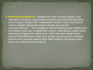 4. Penutup yang sempurna : Apabila anda ingin menutup ucapan, cuba
   datangkan kesimpulan yang lengkap terhadap apa yang anda sampaikan
   secara ringkas. Elakkan dari mengamalkan sindrom „susah nak berhenti’.
   Jangan sesekali mengulangi dengan ulangan yang banyak
   ungkapan‘Akhirnya....’ dan sebagainya secara berulang-ulang. Apabila anda
   menyatakan anda ingin menghentikan ucapan, maka lakukan segera tanpa
   bertangguh-tangguh dan meleret-leret. Lebih baik anda menghentikan
   ucapan ketika pendengar masih asyik dengan apa yang anda sampaikan
   daripada anda berucap panjang lebar dalam keadaan pendengar sudah
   bosan dan melihat jam berulang kali.
 