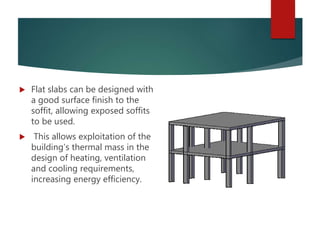 Flat slabs can be designed with
a good surface finish to the
soffit, allowing exposed soffits
to be used.
 This allows exploitation of the
building’s thermal mass in the
design of heating, ventilation
and cooling requirements,
increasing energy efficiency.
 