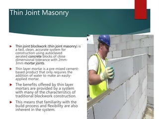 Thin Joint Masonry
 Thin joint blockwork (thin joint masonry) is
a fast, clean, accurate system for
construction using autoclaved
aerated concrete blocks of close
dimensional tolerance with 2mm-
3mm mortar joints.
 Thin layer mortar is a pre-mixed cement-
based product that only requires the
addition of water to make an easily-
applied mortar.
 The benefits offered by thin layer
mortars are provided by a system
with many of the characteristics of
traditional blockwork construction.
 This means that familiarity with the
build process and flexibility are also
inherent in the system.
 