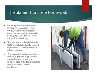 Insulating Concrete Formwork
 Insulating Concrete Formwork
(ICF) systems consist of twin-
walled, expanded polystyrene
panels or blocks that are quickly
built up to create formwork for
the walls of a building.
 This formwork is then filled with
factory produced, quality assured,
ready-mixed concrete to create a
robust structure.
 The expanded polystyrene blocks
remain to provide high levels of
thermal insulation and the
concrete core provides robustness
and good levels of sound
insulation.
 