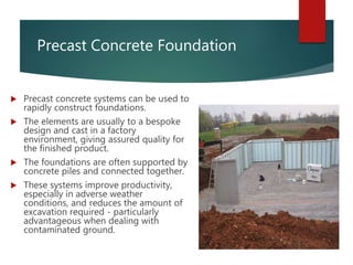 Precast Concrete Foundation
 Precast concrete systems can be used to
rapidly construct foundations.
 The elements are usually to a bespoke
design and cast in a factory
environment, giving assured quality for
the finished product.
 The foundations are often supported by
concrete piles and connected together.
 These systems improve productivity,
especially in adverse weather
conditions, and reduces the amount of
excavation required - particularly
advantageous when dealing with
contaminated ground.
 