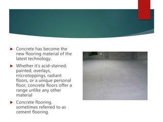  Concrete has become the
new flooring material of the
latest technology.
 Whether it's acid-stained,
painted, overlays,
microtoppings, radiant
floors, or a unique personal
floor, concrete floors offer a
range unlike any other
material
 Concrete flooring,
sometimes referred to as
cement flooring.
 