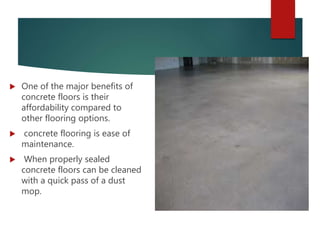  One of the major benefits of
concrete floors is their
affordability compared to
other flooring options.
 concrete flooring is ease of
maintenance.
 When properly sealed
concrete floors can be cleaned
with a quick pass of a dust
mop.
 