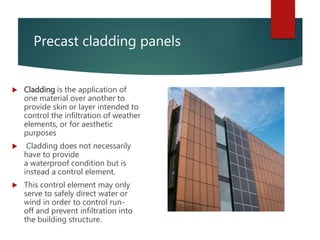 Precast cladding panels
 Cladding is the application of
one material over another to
provide skin or layer intended to
control the infiltration of weather
elements, or for aesthetic
purposes
 Cladding does not necessarily
have to provide
a waterproof condition but is
instead a control element.
 This control element may only
serve to safely direct water or
wind in order to control run-
off and prevent infiltration into
the building structure.
 