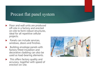 Precast flat panel system
 Floor and wall units are produced
off-site in a factory and erected
on-site to form robust structures,
ideal for all repetitive cellular
projects.
 Panels can include services,
windows, doors and finishes.
 Building envelope panels with
factory fitted insulation and
decorative cladding can also be
used as load-bearing elements.
 This offers factory quality and
accuracy, together with speed of
erection on-site.
 