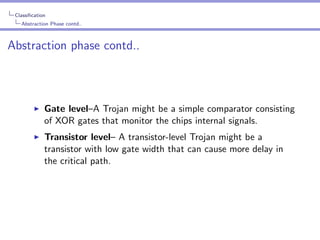 Classiﬁcation
Abstraction Phase contd..

Abstraction phase contd..

Gate level–A Trojan might be a simple comparator consisting
of XOR gates that monitor the chips internal signals.
Transistor level– A transistor-level Trojan might be a
transistor with low gate width that can cause more delay in
the critical path.

 