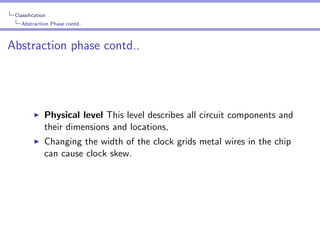 Classiﬁcation
Abstraction Phase contd..

Abstraction phase contd..

Physical level This level describes all circuit components and
their dimensions and locations,
Changing the width of the clock grids metal wires in the chip
can cause clock skew.

 