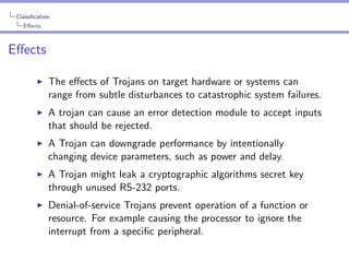 Classiﬁcation
Eﬀects

Eﬀects
The eﬀects of Trojans on target hardware or systems can
range from subtle disturbances to catastrophic system failures.
A trojan can cause an error detection module to accept inputs
that should be rejected.
A Trojan can downgrade performance by intentionally
changing device parameters, such as power and delay.
A Trojan might leak a cryptographic algorithms secret key
through unused RS-232 ports.
Denial-of-service Trojans prevent operation of a function or
resource. For example causing the processor to ignore the
interrupt from a speciﬁc peripheral.

 