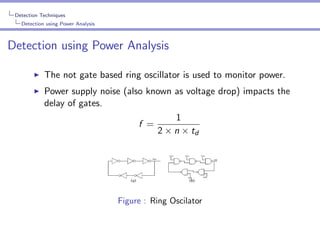 Detection Techniques
Detection using Power Analysis

Detection using Power Analysis
The not gate based ring oscillator is used to monitor power.
Power supply noise (also known as voltage drop) impacts the
delay of gates.
1
f =
2 × n × td

Figure : Ring Oscilator

 