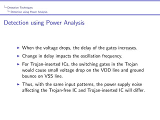 Detection Techniques
Detection using Power Analysis

Detection using Power Analysis

When the voltage drops, the delay of the gates increases.
Change in delay impacts the oscillation frequency.
For Trojan-inserted ICs, the switching gates in the Trojan
would cause small voltage drop on the VDD line and ground
bounce on VSS line.
Thus, with the same input patterns, the power supply noise
aﬀecting the Trojan-free IC and Trojan-inserted IC will diﬀer.

 