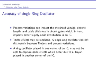 Detection Techniques
Detection using Power Analysis

Accuracy of single Ring Oscillator

Process variations can impact the threshold voltage, channel
length, and oxide thickness in circuit gates which, in turn,
impacts power supply noise distribution in an IC.
These eﬀects may be localized. A single ring oscillator can not
distinguish between Trojans and process variations.
A ring oscillator placed in one corner of an IC, may not be
able to capture noise eﬀects which occur due to a Trojan
placed in another corner of the IC.

 
