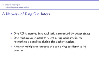 Detection Techniques
Detection using Power Analysis

A Network of Ring Oscillators

One RO is inserted into each grid surrounded by power straps.
One multiplexer is used to select a ring oscillator in the
network to be enabled during the authentication.
Another multiplexer chooses the same ring oscillator to be
recorded.

 