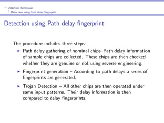 Detection Techniques
Detection using Path delay ﬁngerprint

Detection using Path delay ﬁngerprint
The procedure includes three steps
Path delay gathering of nominal chips–Path delay information
of sample chips are collected. These chips are then checked
whether they are genuine or not using reverse engineering.
Fingerprint generation – According to path delays a series of
ﬁngerprints are generated.
Trojan Detection – All other chips are then operated under
same input patterns. Their delay information is then
compared to delay ﬁngerprints.

 