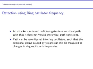 Detection using Ring oscillator frequency

Detection using Ring oscillator frequency

An attacker can insert malicious gates in non-critical path,
such that it does not violate the critical path constraint.
Path can be reconﬁgured into ring oscillators, such that the
additional delays caused by trojans can still be measured as
changes in ring oscillator’s frequencies.

 