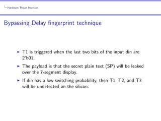 Hardware Trojan Insertion

Bypassing Delay ﬁngerprint technique

T1 is triggered when the last two bits of the input din are
2‘b01.
The payload is that the secret plain text (SP) will be leaked
over the 7-segment display.
If din has a low switching probability, then T1, T2, and T3
will be undetected on the silicon.

 