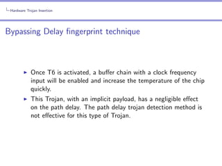 Hardware Trojan Insertion

Bypassing Delay ﬁngerprint technique

Once T6 is activated, a buﬀer chain with a clock frequency
input will be enabled and increase the temperature of the chip
quickly.
This Trojan, with an implicit payload, has a negligible eﬀect
on the path delay. The path delay trojan detection method is
not eﬀective for this type of Trojan.

 