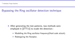 Hardware Trojan Insertion

Bypassing the Ring oscillator detection technique

After generating the test patterns, two methods were
employed in [ZTT11] to evade the detection:Modelling the Ring oscillator frequency(Hard code attack).
Redesigning the ﬂoorplan.

 