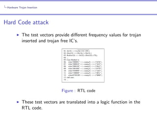 Hardware Trojan Insertion

Hard Code attack
The test vectors provide diﬀerent frequency values for trojan
inserted and trojan free IC’s.

Figure : RTL code

These test vectors are translated into a logic function in the
RTL code.

 