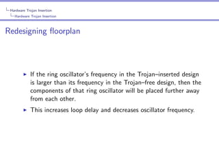 Hardware Trojan Insertion
Hardware Trojan Insertion

Redesigning ﬂoorplan

If the ring oscillator’s frequency in the Trojan–inserted design
is larger than its frequency in the Trojan–free design, then the
components of that ring oscillator will be placed further away
from each other.
This increases loop delay and decreases oscillator frequency.

 